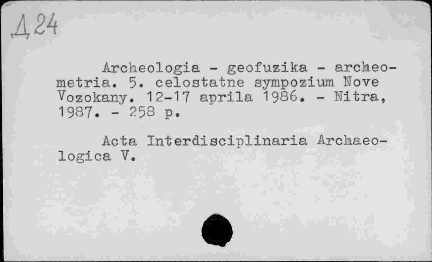 ﻿Д24
Archeologia - geofuzika - агсћео metria. 5. celostatne sympozium Nove Vozokany. 12-17 aprila 1986. - Nitra, 1987. - 258 p.
Acta Interdisciplinaria Archaeo-logica V.